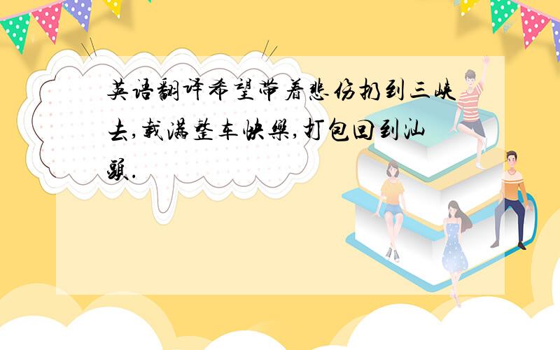 英语翻译希望带着悲伤扔到三峡去,载满整车快乐,打包回到汕头.