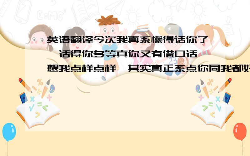 英语翻译今次我真系懒得话你了,话得你多等真你又有借口话唔想我点样点样,其实真正系点你同我都好清楚啦!反正从个寻晚开始,关于你噶也我乜都唔会再去过问,你亦都唔使晒口水同我解释.