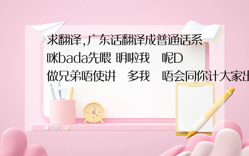 求翻译,广东话翻译成普通话系咪bada先喂 明啦我哋呢D做兄弟唔使讲咁多我哋唔会同你计大家出黎玩你就一定要饮得唔系嘅话你今晚听定俾人遭质吓唔系哈话咁快就上晒头依家先第一round跟住