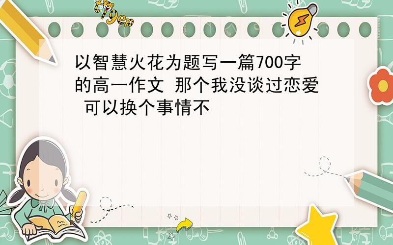 以智慧火花为题写一篇700字的高一作文 那个我没谈过恋爱 可以换个事情不