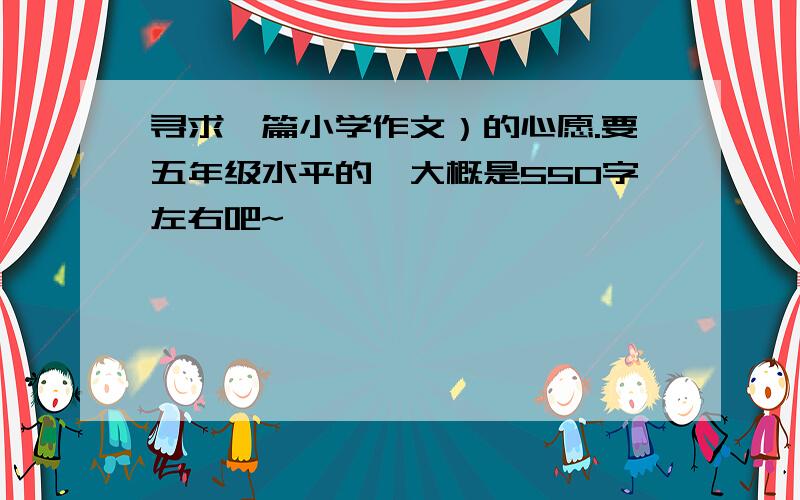 寻求一篇小学作文）的心愿.要五年级水平的,大概是550字左右吧~