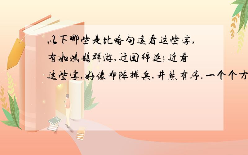 以下哪些是比喻句远看这些字,有如鸿鹄群游,迂回绵延;近看这些字,好像布阵排兵,井然有序.一个个方块字他们像一群活泼可爱的孩子在纸上玩耍嬉戏,像一朵朵美丽多姿的鲜花在愉悦你的眼睛