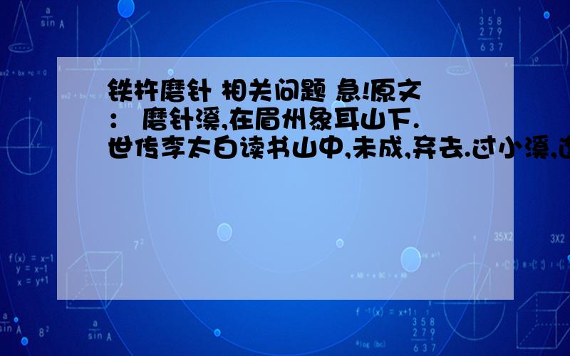 铁杵磨针 相关问题 急!原文： 磨针溪,在眉州象耳山下.世传李太白读书山中,未成,弃去.过小溪,逢老媪方磨铁杵,问之,曰：“欲作针.”太白感其意,还卒业.媪自言姓武.今溪旁有武氏岩.请问：