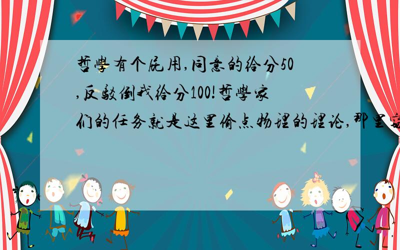 哲学有个屁用,同意的给分50,反驳倒我给分100!哲学家们的任务就是这里偷点物理的理论,那里窃点数学的成果,嫌不够就再整点生物的结论来,结果不学无术连拿也不会拿整出个鸡生蛋蛋生鸡的