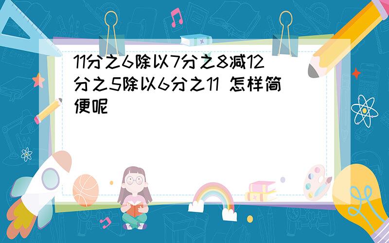 11分之6除以7分之8减12分之5除以6分之11 怎样简便呢