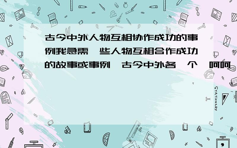 古今中外人物互相协作成功的事例我急需一些人物互相合作成功的故事或事例,古今中外各一个,呵呵,当然名人最好!呵呵,但我需要的是中国古代和现代的,外国古代和现代的,所以是四个例子.