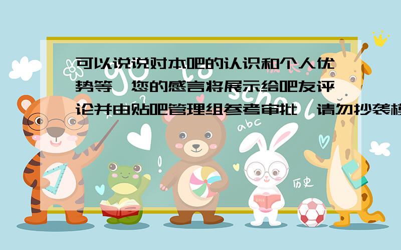 可以说说对本吧的认识和个人优势等,您的感言将展示给吧友评论并由贴吧管理组参考审批,请勿抄袭模板我就不抄袭了呵呵直接叫各位写一分答案送给我能说的多感人多动听多有内涵都行 只