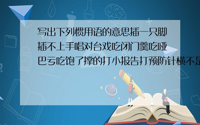 写出下列惯用语的意思插一只脚插不上手唱对台戏吃闭门羹吃哑巴亏吃饱了撑的打小报告打预防针横不是竖不是吃了熊心豹胆