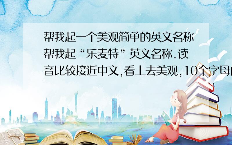 帮我起一个美观简单的英文名称帮我起“乐麦特”英文名称.读音比较接近中文,看上去美观,10个字母内满意在加30分