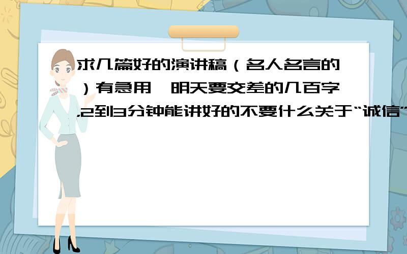 求几篇好的演讲稿（名人名言的）有急用,明天要交差的几百字，2到3分钟能讲好的不要什么关于“诚信”的（知道上有的）重复者勿扰