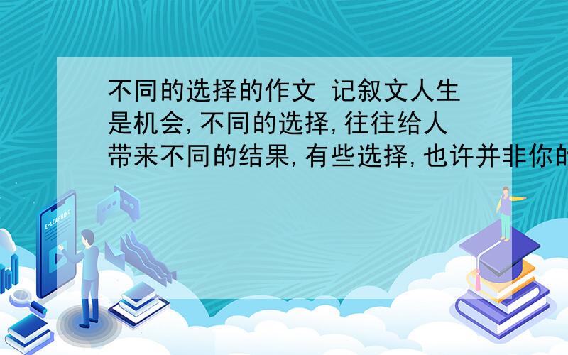 不同的选择的作文 记叙文人生是机会,不同的选择,往往给人带来不同的结果,有些选择,也许并非你的主观愿望,但观关上,起了选择的作用,不少于600字,要求写记叙文.