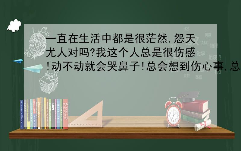 一直在生活中都是很茫然,怨天尤人对吗?我这个人总是很伤感!动不动就会哭鼻子!总会想到伤心事,总是怨天尤人!各位有什么解决办法 也许 可能是我身边的人也都太坏了.我每天也只能像刺猬