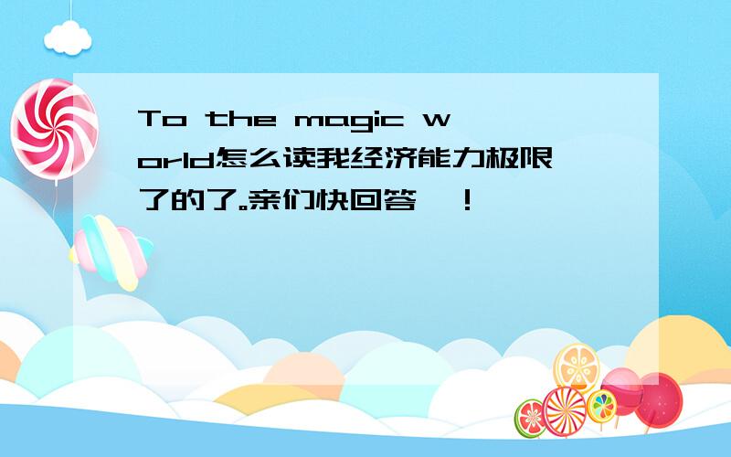 To the magic world怎么读我经济能力极限了的了。亲们快回答吖！