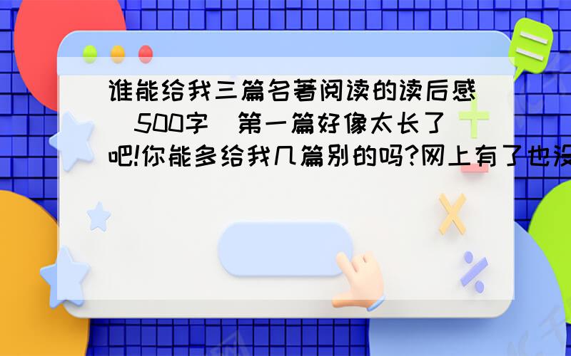 谁能给我三篇名著阅读的读后感（500字）第一篇好像太长了吧!你能多给我几篇别的吗?网上有了也没关系,只要有500字就行了!我需要三篇