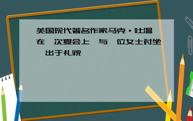 美国现代著名作家马克·吐温,在一次宴会上,与一位女士对坐,出于礼貌,