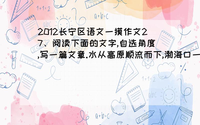 2012长宁区语文一摸作文27、阅读下面的文字,自选角度,写一篇文章.水从高原顺流而下,渤海口一条鱼逆流而上.它游技精湛,冲破重重险阻,甚至奇迹般地越过了壶口瀑布,游上了高原.然而,它还没