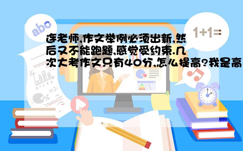 连老师,作文举例必须出新,然后又不能跑题,感觉受约束.几次大考作文只有40分,怎么提高?我是高三生.