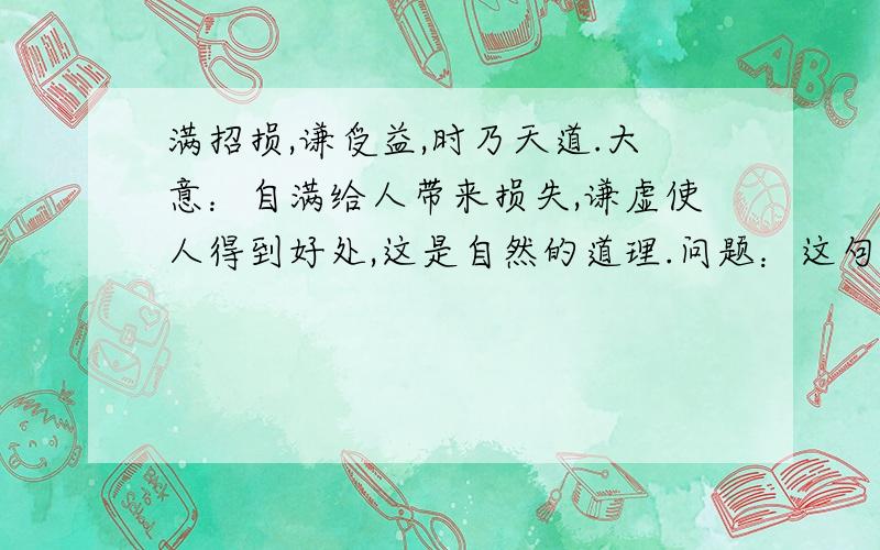 满招损,谦受益,时乃天道.大意：自满给人带来损失,谦虚使人得到好处,这是自然的道理.问题：这句话总是对的吗?请找出反驳这句话的事例,展开辩论.