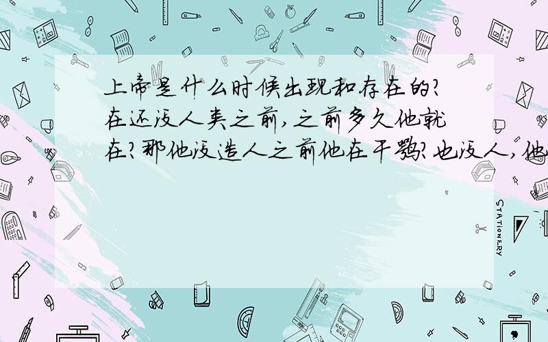 上帝是什么时候出现和存在的?在还没人类之前,之前多久他就在?那他没造人之前他在干嘛?也没人,他身边也没别的神,也没妻儿老小,就他自己?自己过了多少年又开始造人的?造的我们现在都不