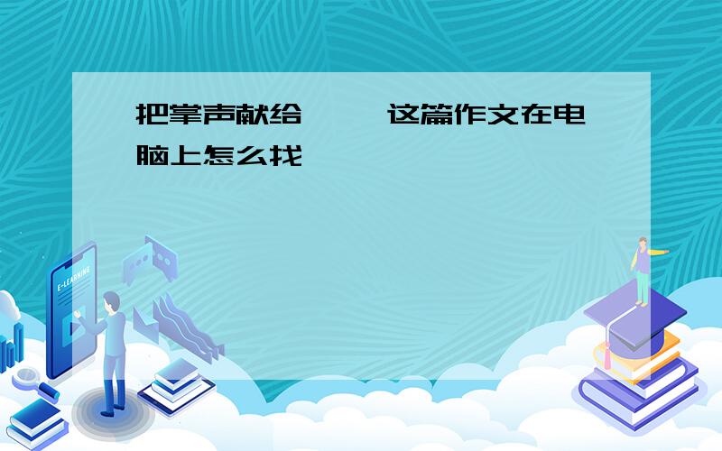 把掌声献给…… 这篇作文在电脑上怎么找