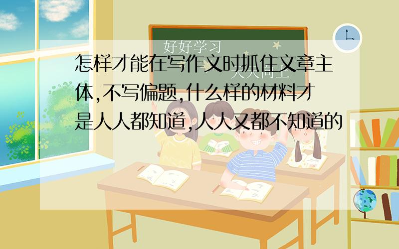 怎样才能在写作文时抓住文章主体,不写偏题,什么样的材料才是人人都知道,人人又都不知道的