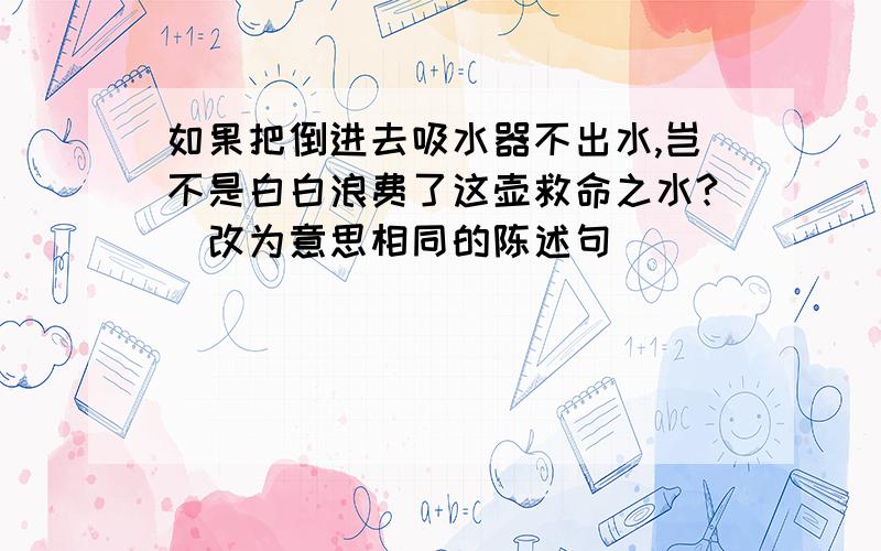 如果把倒进去吸水器不出水,岂不是白白浪费了这壶救命之水?（改为意思相同的陈述句）