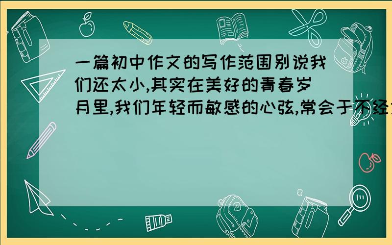 一篇初中作文的写作范围别说我们还太小,其实在美好的青春岁月里,我们年轻而敏感的心弦,常会于不经意间被轻轻拨动.妈妈的唠叨,其实我懂；老师的眼神,其实我懂；同学温馨的鼓励劝告,其