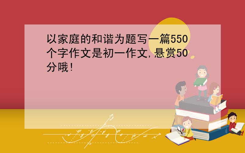 以家庭的和谐为题写一篇550个字作文是初一作文,悬赏50分哦!