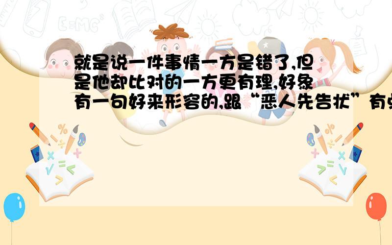 就是说一件事情一方是错了,但是他却比对的一方更有理,好象有一句好来形容的,跟“恶人先告状”有点相似的意思,请问这句话是什么,请知道的说一下!好象不是！就是说错的一方理由比对的