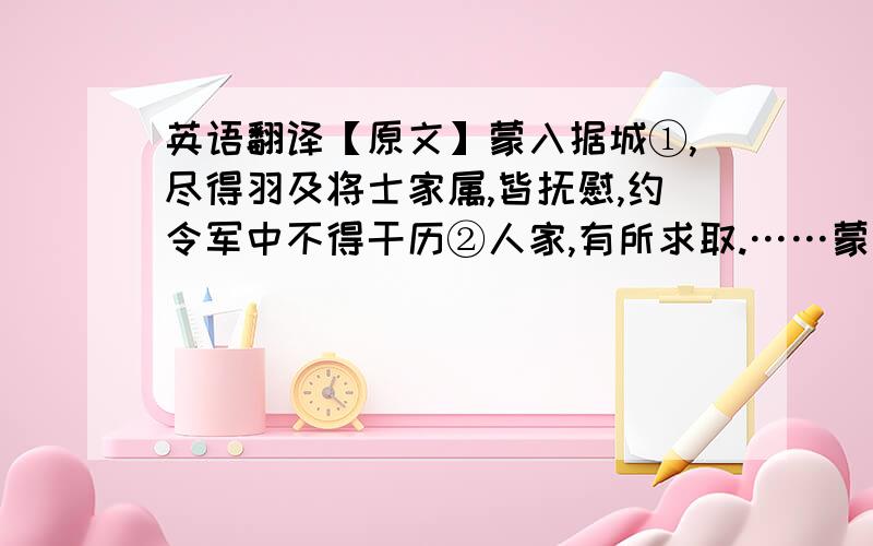 英语翻译【原文】蒙入据城①,尽得羽及将士家属,皆抚慰,约令军中不得干历②人家,有所求取.……蒙旦暮使亲近③存恤耆④老,问所不足,疾病者给医药,饥寒者赐衣粮.羽府藏财宝,皆封闭以待权