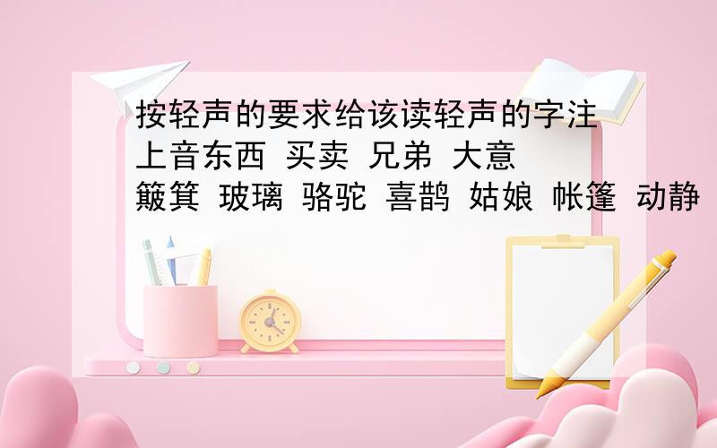 按轻声的要求给该读轻声的字注上音东西 买卖 兄弟 大意 簸箕 玻璃 骆驼 喜鹊 姑娘 帐篷 动静 翻腾 桌子 石头指出哪个字是轻声的就可以了.