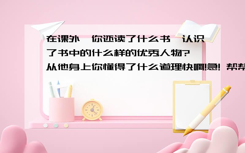 在课外,你还读了什么书,认识了书中的什么样的优秀人物?,从他身上你懂得了什么道理快啊!急! 帮帮我吧!跪求