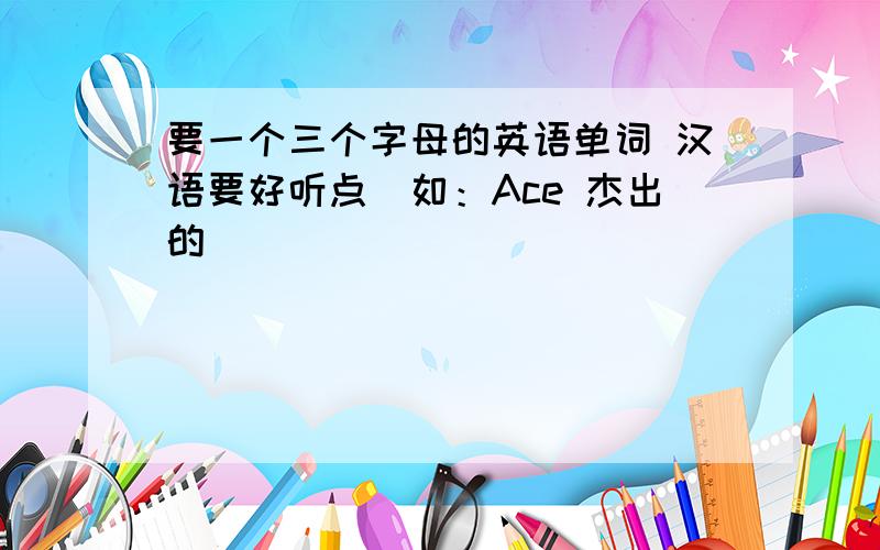 要一个三个字母的英语单词 汉语要好听点（如：Ace 杰出的）