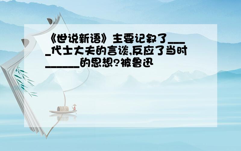 《世说新语》主要记叙了____代士大夫的言谈,反应了当时______的思想?被鲁迅