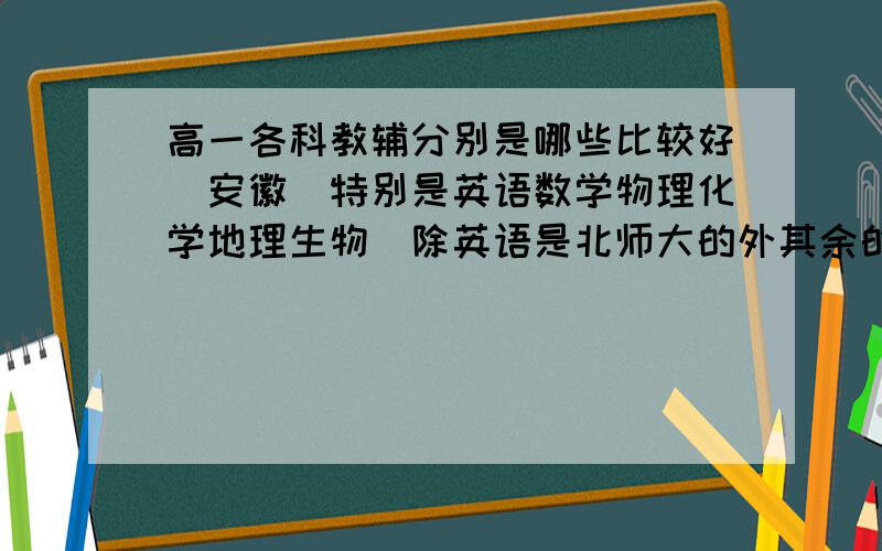 高一各科教辅分别是哪些比较好（安徽）特别是英语数学物理化学地理生物（除英语是北师大的外其余的都是人教的）还有想问一下,麻烦有经验人的回答一下