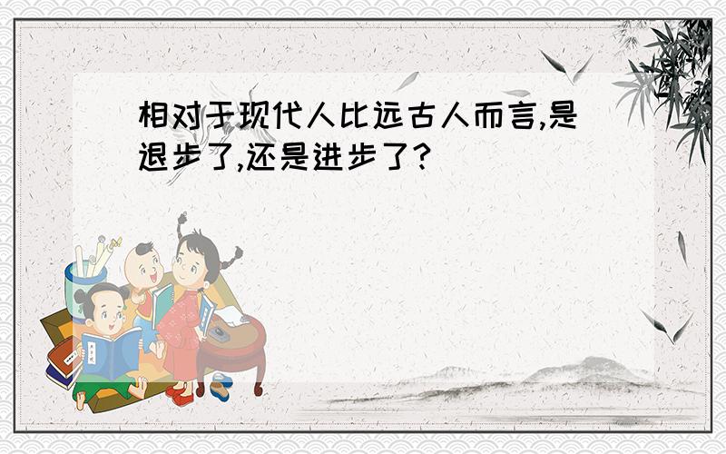 相对于现代人比远古人而言,是退步了,还是进步了?