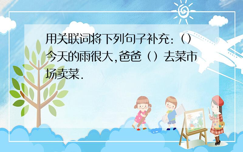 用关联词将下列句子补充:（）今天的雨很大,爸爸（）去菜市场卖菜.