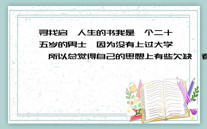 寻找启迪人生的书我是一个二十五岁的男士,因为没有上过大学,所以总觉得自己的思想上有些欠缺,看世界上的不平事情有时候很偏激,我不坏但是有时候面对朋友同事的背叛和出卖,却有些记