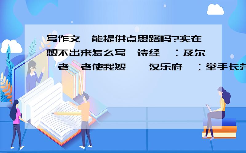 写作文,能提供点思路吗?实在想不出来怎么写《诗经》；及尔偕老,老使我怨》《汉乐府》；举手长劳劳,二情同依依》《短歌行》青青子衿,悠悠我心《归园田居》久在樊笼里,复得返自然以品