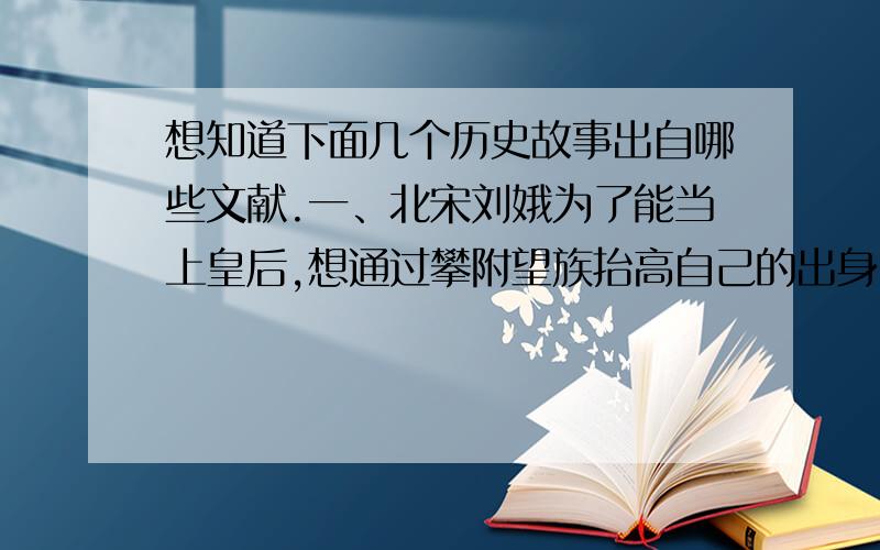 想知道下面几个历史故事出自哪些文献.一、北宋刘娥为了能当上皇后,想通过攀附望族抬高自己的出身,先找开封知府刘综攀亲,又找继任的开封府刘烨,这俩人一个是河中府人,一个是洛阳人.时