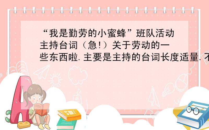 “我是勤劳的小蜜蜂”班队活动主持台词（急!）关于劳动的一些东西啦.主要是主持的台词长度适量.不要别的地方抄来的,必须关于劳动.最好顺便给我一个PPT,到时候会加分给你,谁回答就给谁