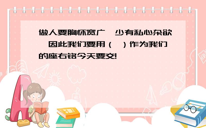 做人要胸怀宽广,少有私心杂欲,因此我们要用（ ）作为我们的座右铭今天要交!