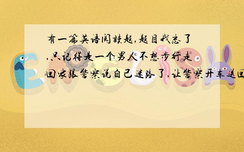 有一篇英语阅读题,题目我忘了,只记得是一个男人不想步行走回家跟警察说自己迷路了,让警察开车送回家.最后还说我知道回家的路,但我不想走回家.求那篇阅读题答案