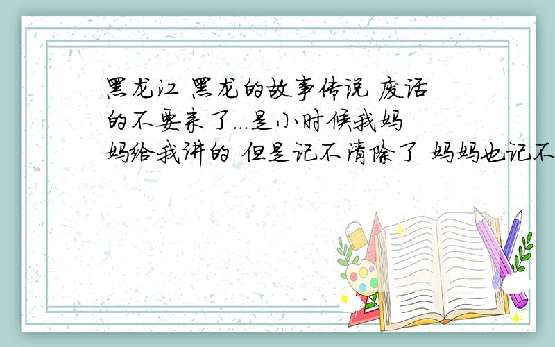 黑龙江 黑龙的故事传说 废话的不要来了...是小时候我妈妈给我讲的 但是记不清除了 妈妈也记不清除了………...我在黑龙江出生 长大 ...10岁的时候出来的 ...很想记住自己的家乡 想了解自己