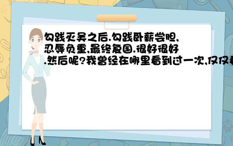 勾践灭吴之后.勾践卧薪尝胆,忍辱负重,最终复国.很好很好.然后呢?我曾经在哪里看到过一次,仅仅看到过一次（因为我不怎么喜欢那个时候的历史,看得也不多）,说是勾践复国之后不再励精图