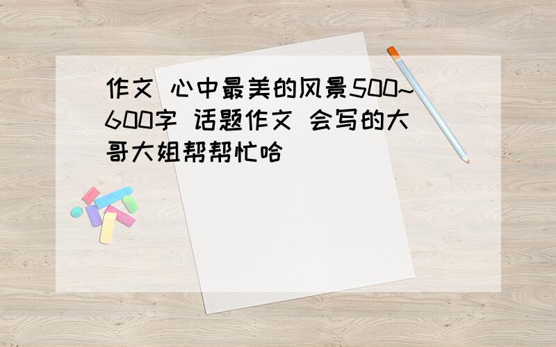 作文 心中最美的风景500~600字 话题作文 会写的大哥大姐帮帮忙哈