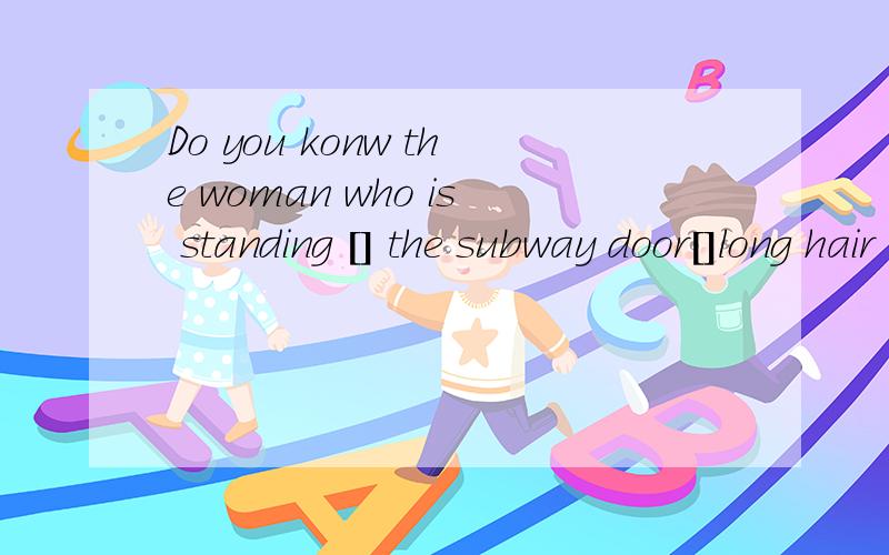 Do you konw the woman who is standing [] the subway door[]long hair A by;with B on;with Cwith;withD to;have我要解释的