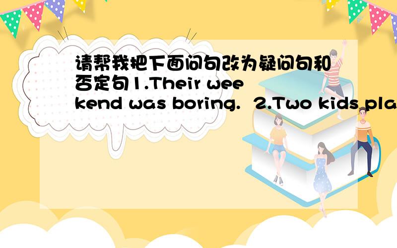 请帮我把下面问句改为疑问句和否定句1.Their weekend was boring.  2.Two kids played computer games on Friday morning.  3.I did some reading at home last night.  4.There were five students in the classroom just now.  5.My music teacher w