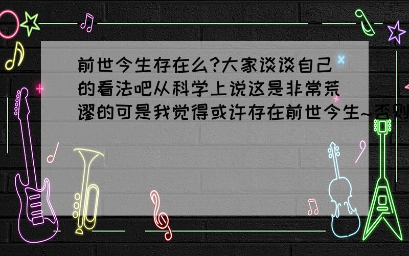 前世今生存在么?大家谈谈自己的看法吧从科学上说这是非常荒谬的可是我觉得或许存在前世今生~否则怎么有的时候我看到一个人会有似曾相识的感觉呢?思想的差异和深浅到底是怎样形成的