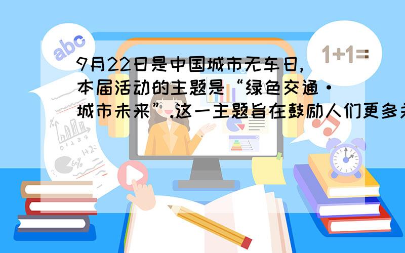 9月22日是中国城市无车日,本届活动的主题是“绿色交通·城市未来”.这一主题旨在鼓励人们更多关注和选择低能耗、低污染和低排放的绿色出行方式,并传递政府应对资源环境约束,发展绿色